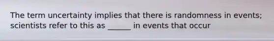 The term uncertainty implies that there is randomness in events; scientists refer to this as ______ in events that occur