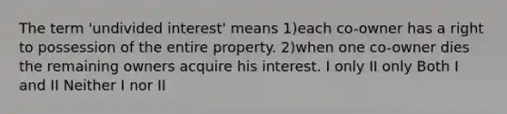 The term 'undivided interest' means 1)each co-owner has a right to possession of the entire property. 2)when one co-owner dies the remaining owners acquire his interest. I only II only Both I and II Neither I nor II