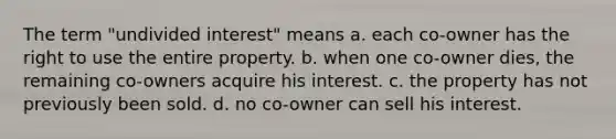 The term "undivided interest" means a. each co-owner has the right to use the entire property. b. when one co-owner dies, the remaining co-owners acquire his interest. c. the property has not previously been sold. d. no co-owner can sell his interest.