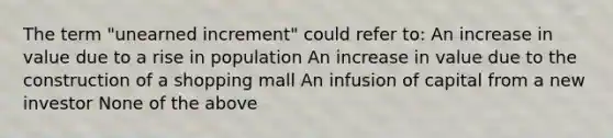 The term "unearned increment" could refer to: An increase in value due to a rise in population An increase in value due to the construction of a shopping mall An infusion of capital from a new investor None of the above