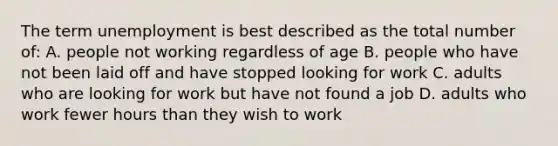 The term unemployment is best described as the total number of: A. people not working regardless of age B. people who have not been laid off and have stopped looking for work C. adults who are looking for work but have not found a job D. adults who work fewer hours than they wish to work