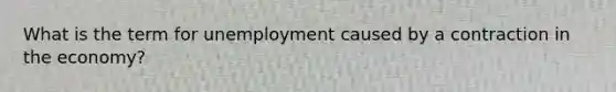 What is the term for unemployment caused by a contraction in the economy?