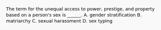 The term for the unequal access to power, prestige, and property based on a person's sex is ______. A. gender stratification B. matriarchy C. sexual harassment D. sex typing