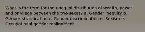 What is the term for the unequal distribution of wealth, power and privilege between the two sexes? a. Gender inequity b. Gender stratification c. Gender discrimination d. Sexism e. Occupational gender realignment