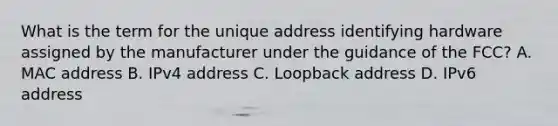 What is the term for the unique address identifying hardware assigned by the manufacturer under the guidance of the FCC? A. MAC address B. IPv4 address C. Loopback address D. IPv6 address