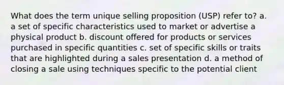 What does the term unique selling proposition (USP) refer to? a. a set of specific characteristics used to market or advertise a physical product b. discount offered for products or services purchased in specific quantities c. set of specific skills or traits that are highlighted during a sales presentation d. a method of closing a sale using techniques specific to the potential client