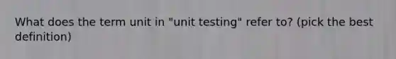 What does the term unit in "unit testing" refer to? (pick the best definition)