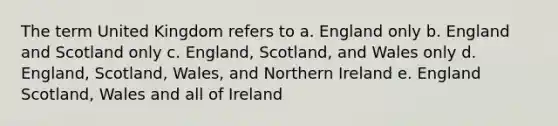 The term United Kingdom refers to a. England only b. England and Scotland only c. England, Scotland, and Wales only d. England, Scotland, Wales, and Northern Ireland e. England Scotland, Wales and all of Ireland