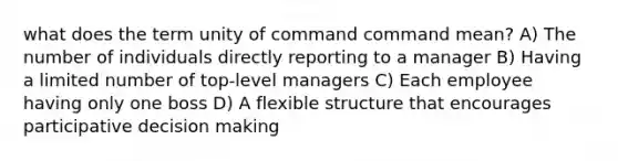 what does the term unity of command command mean? A) The number of individuals directly reporting to a manager B) Having a limited number of top-level managers C) Each employee having only one boss D) A flexible structure that encourages participative decision making