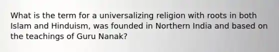 What is the term for a universalizing religion with roots in both Islam and Hinduism, was founded in Northern India and based on the teachings of Guru Nanak?