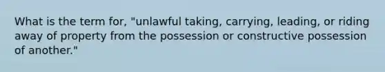 What is the term for, "unlawful taking, carrying, leading, or riding away of property from the possession or constructive possession of another."