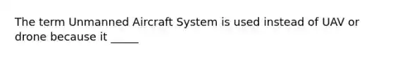 The term Unmanned Aircraft System is used instead of UAV or drone because it _____