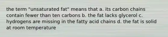 the term "unsaturated fat" means that a. its carbon chains contain fewer than ten carbons b. the fat lacks glycerol c. hydrogens are missing in the fatty acid chains d. the fat is solid at room temperature