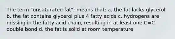 The term "unsaturated fat"; means that: a. the fat lacks glycerol b. the fat contains glycerol plus 4 fatty acids c. hydrogens are missing in the fatty acid chain, resulting in at least one C=C double bond d. the fat is solid at room temperature