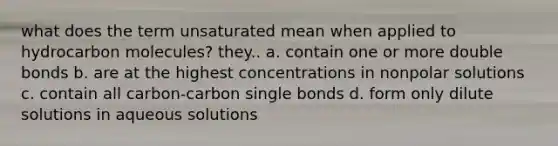 what does the term unsaturated mean when applied to hydrocarbon molecules? they.. a. contain one or more double bonds b. are at the highest concentrations in nonpolar solutions c. contain all carbon-carbon single bonds d. form only dilute solutions in aqueous solutions