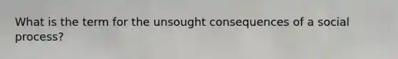 What is the term for the unsought consequences of a social process?