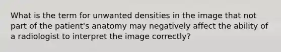 What is the term for unwanted densities in the image that not part of the patient's anatomy may negatively affect the ability of a radiologist to interpret the image correctly?