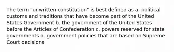 The term "unwritten constitution" is best defined as a. political customs and traditions that have become part of the United States Government b. the government of the United States before the Articles of Confederation c. powers reserved for state governments d. government policies that are based on Supreme Court decisions