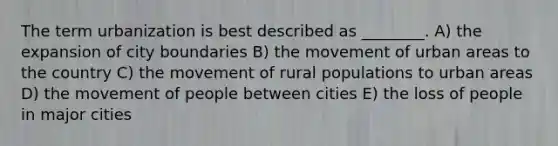 The term urbanization is best described as ________. A) the expansion of city boundaries B) the movement of urban areas to the country C) the movement of rural populations to urban areas D) the movement of people between cities E) the loss of people in major cities