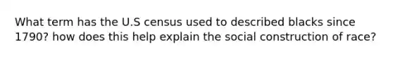 What term has the U.S census used to described blacks since 1790? how does this help explain the social construction of race?