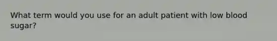 What term would you use for an adult patient with low blood sugar?