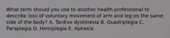 What term should you use to another health professional to describe loss of voluntary movement of arm and leg on the same side of the body? A. Tardive dyskinesia B. Quadriplegia C. Paraplegia D. Hemiplegia E. Aphasia