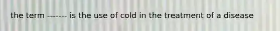 the term ------- is the use of cold in the treatment of a disease