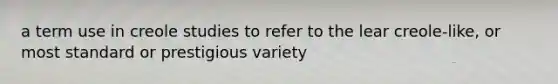 a term use in creole studies to refer to the lear creole-like, or most standard or prestigious variety