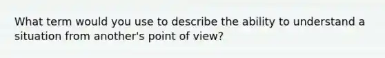 What term would you use to describe the ability to understand a situation from another's point of view?