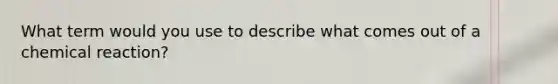 What term would you use to describe what comes out of a chemical reaction?