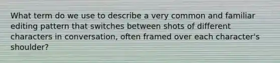 What term do we use to describe a very common and familiar editing pattern that switches between shots of different characters in conversation, often framed over each character's shoulder?