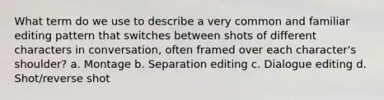 What term do we use to describe a very common and familiar editing pattern that switches between shots of different characters in conversation, often framed over each character's shoulder? a. Montage b. Separation editing c. Dialogue editing d. Shot/reverse shot