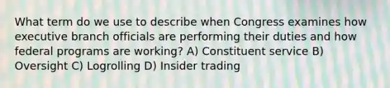 What term do we use to describe when Congress examines how executive branch officials are performing their duties and how federal programs are working? A) Constituent service B) Oversight C) Logrolling D) Insider trading