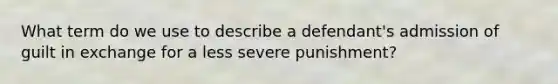 What term do we use to describe a defendant's admission of guilt in exchange for a less severe punishment?