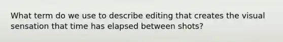 What term do we use to describe editing that creates the visual sensation that time has elapsed between shots?