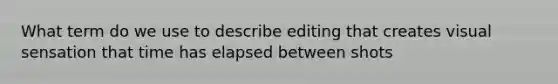 What term do we use to describe editing that creates visual sensation that time has elapsed between shots