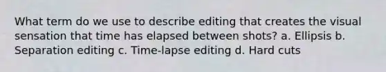 What term do we use to describe editing that creates the visual sensation that time has elapsed between shots? a. Ellipsis b. Separation editing c. Time-lapse editing d. Hard cuts