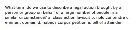 What term do we use to describe a legal action brought by a person or group on behalf of a large number of people in a similar circumstance? a. class-action lawsuit b. nolo contendre c. eminent domain d. habeus corpus petition e. bill of attainder