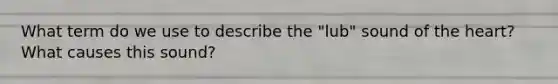 What term do we use to describe the "lub" sound of the heart? What causes this sound?