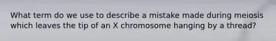 What term do we use to describe a mistake made during meiosis which leaves the tip of an X chromosome hanging by a thread?