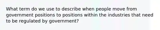 What term do we use to describe when people move from government positions to positions within the industries that need to be regulated by government?