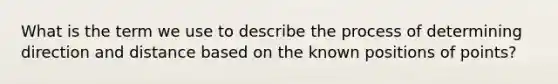 What is the term we use to describe the process of determining direction and distance based on the known positions of points?