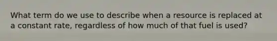 What term do we use to describe when a resource is replaced at a constant rate, regardless of how much of that fuel is used?