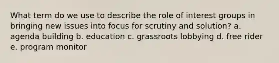 What term do we use to describe the role of interest groups in bringing new issues into focus for scrutiny and solution? a. agenda building b. education c. grassroots lobbying d. free rider e. program monitor