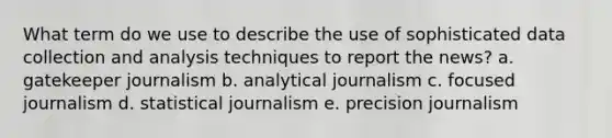 What term do we use to describe the use of sophisticated data collection and analysis techniques to report the news? a. gatekeeper journalism b. analytical journalism c. focused journalism d. statistical journalism e. precision journalism