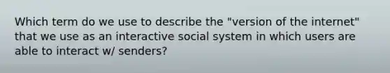 Which term do we use to describe the "version of the internet" that we use as an interactive social system in which users are able to interact w/ senders?