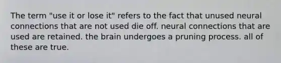 The term "use it or lose it" refers to the fact that unused neural connections that are not used die off. neural connections that are used are retained. the brain undergoes a pruning process. all of these are true.