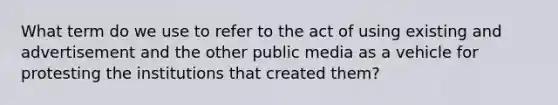 What term do we use to refer to the act of using existing and advertisement and the other public media as a vehicle for protesting the institutions that created them?