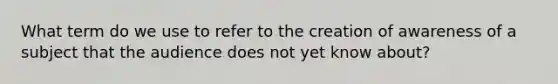 What term do we use to refer to the creation of awareness of a subject that the audience does not yet know about?