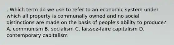 . Which term do we use to refer to an economic system under which all property is communally owned and no social distinctions are made on the basis of people's ability to produce? A. communism B. socialism C. laissez-faire capitalism D. contemporary capitalism